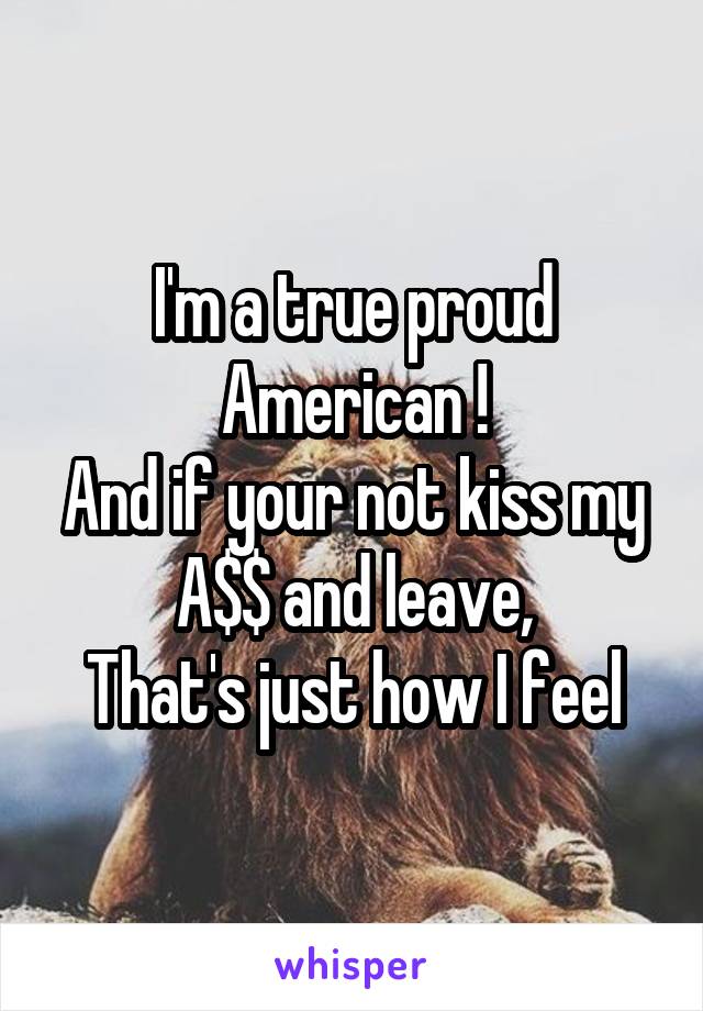 I'm a true proud American !
And if your not kiss my A$$ and leave,
That's just how I feel