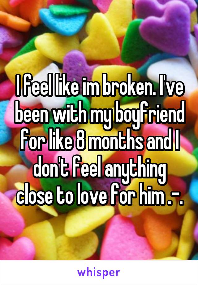 I feel like im broken. I've been with my boyfriend for like 8 months and I don't feel anything close to love for him .-.