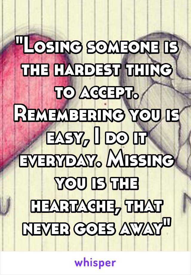 "Losing someone is the hardest thing to accept. Remembering you is easy, I do it everyday. Missing you is the heartache, that never goes away"