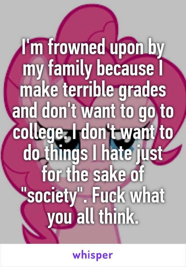 I'm frowned upon by my family because I make terrible grades and don't want to go to college. I don't want to do things I hate just for the sake of "society". Fuck what you all think.