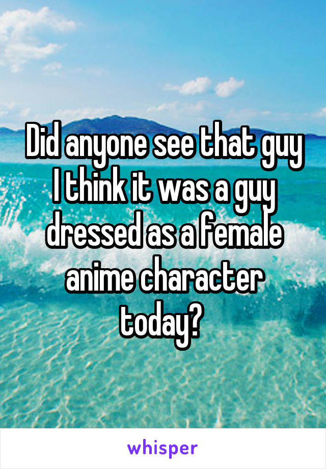 Did anyone see that guy I think it was a guy dressed as a female anime character today? 