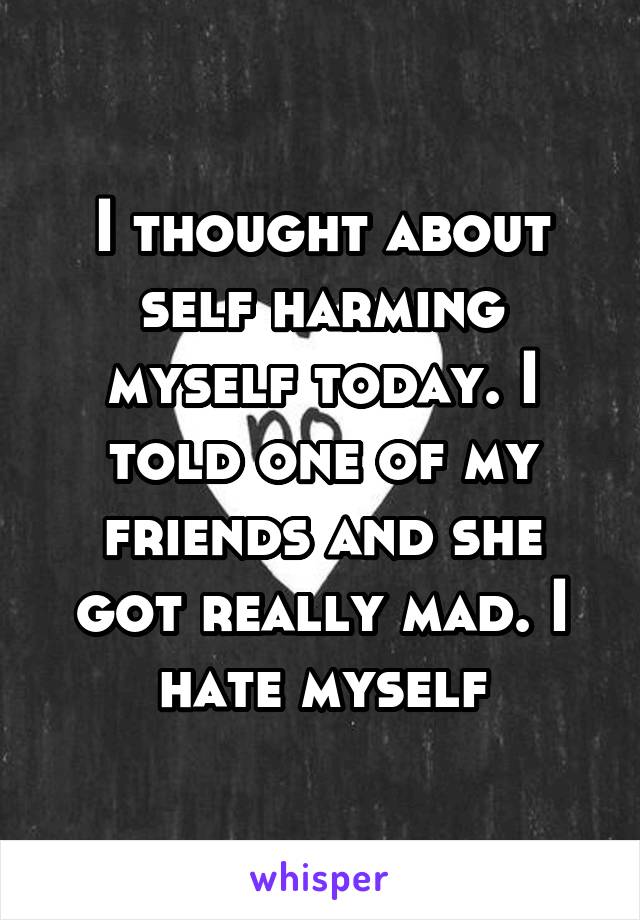 I thought about self harming myself today. I told one of my friends and she got really mad. I hate myself