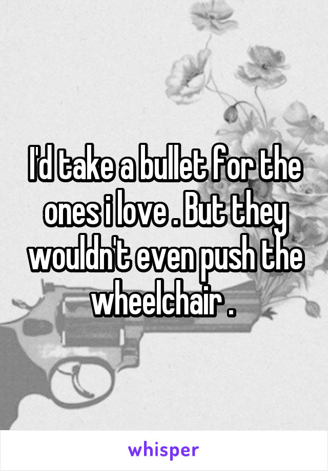 I'd take a bullet for the ones i love . But they wouldn't even push the wheelchair . 