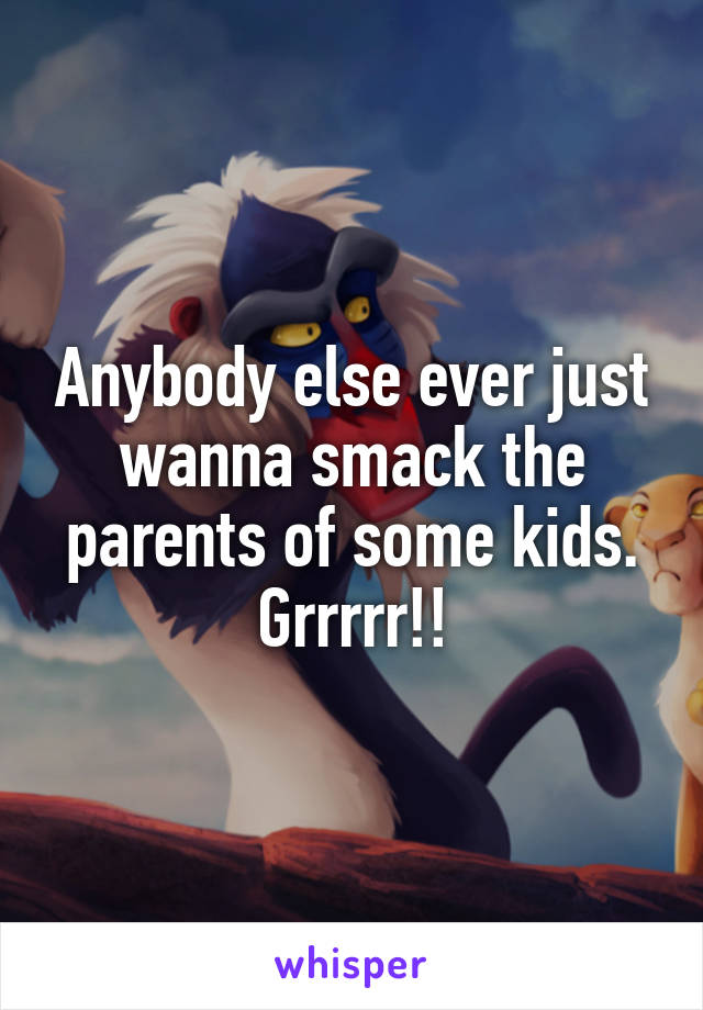 Anybody else ever just wanna smack the parents of some kids. Grrrrr!!