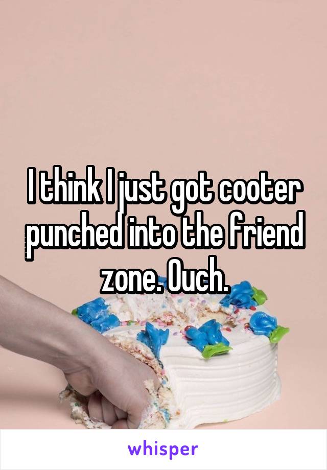 I think I just got cooter punched into the friend zone. Ouch.