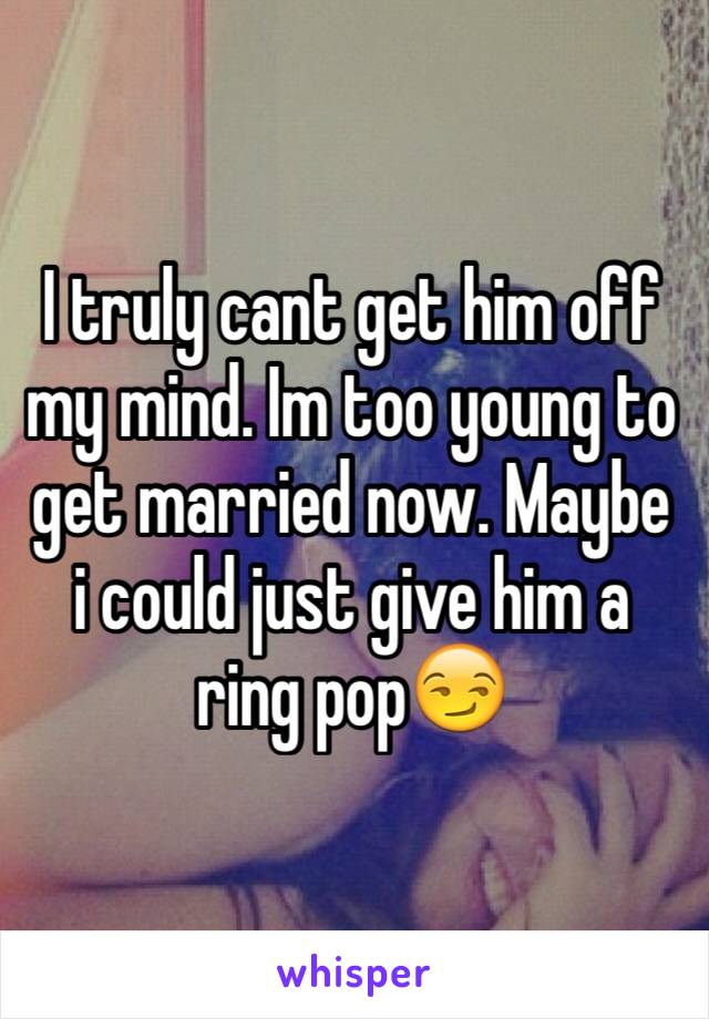 I truly cant get him off my mind. Im too young to get married now. Maybe i could just give him a ring pop😏