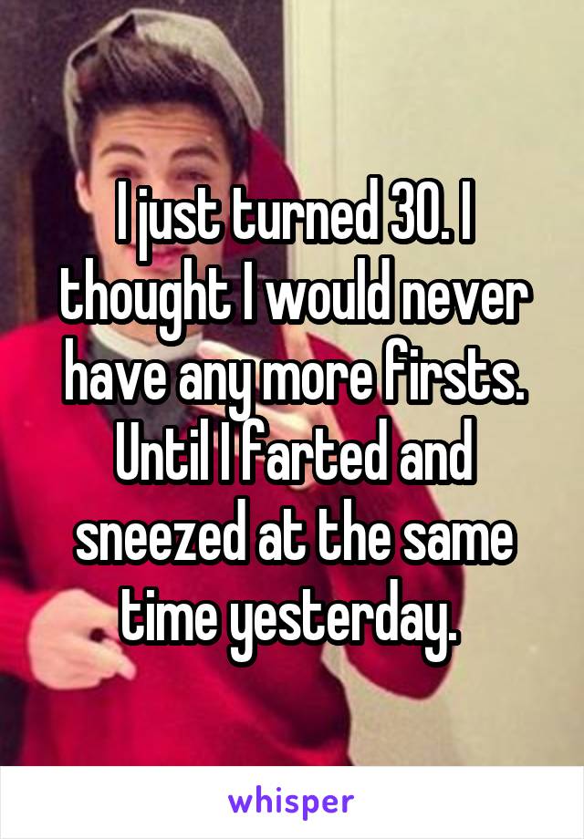 I just turned 30. I thought I would never have any more firsts. Until I farted and sneezed at the same time yesterday. 