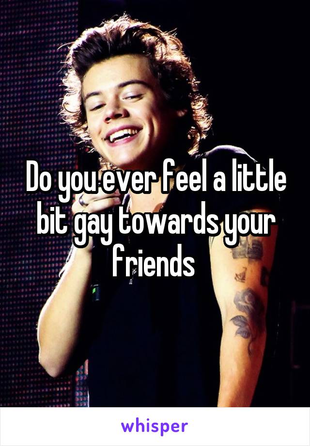 Do you ever feel a little bit gay towards your friends 