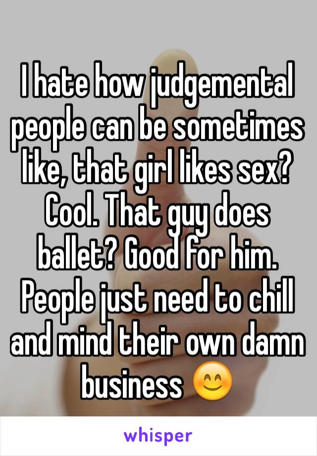 I hate how judgemental people can be sometimes like, that girl likes sex? Cool. That guy does ballet? Good for him. People just need to chill and mind their own damn business 😊