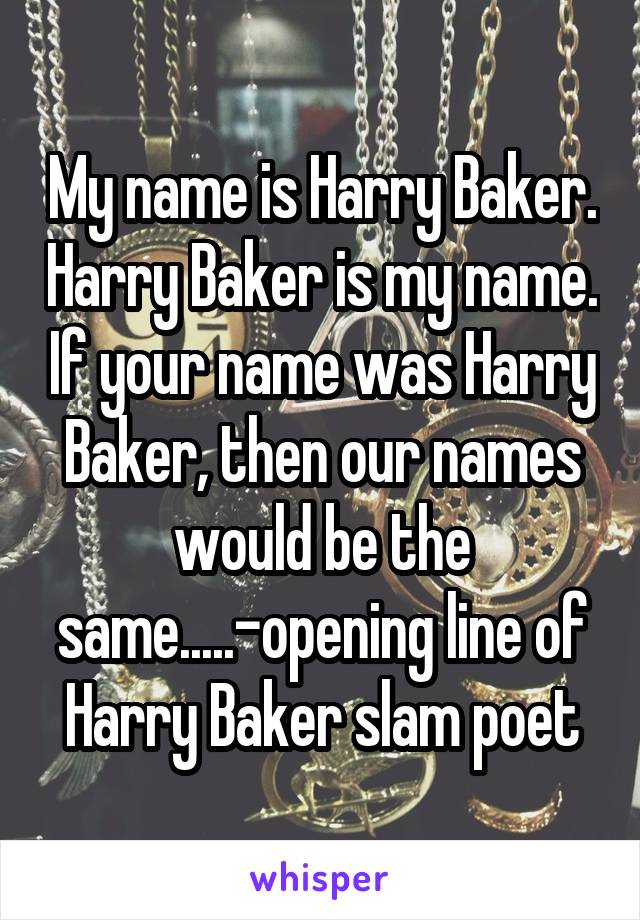 My name is Harry Baker. Harry Baker is my name. If your name was Harry Baker, then our names would be the same.....-opening line of Harry Baker slam poet