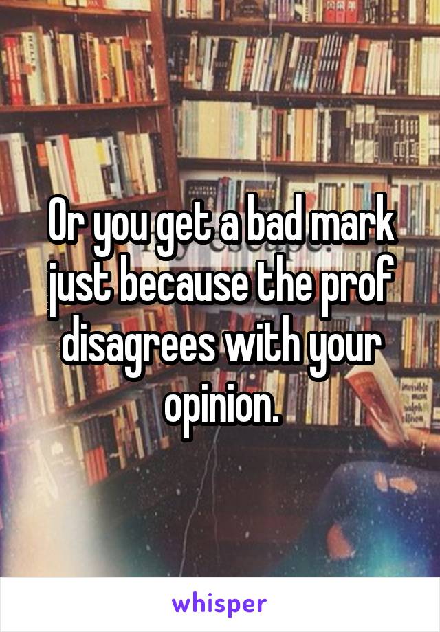 Or you get a bad mark just because the prof disagrees with your opinion.