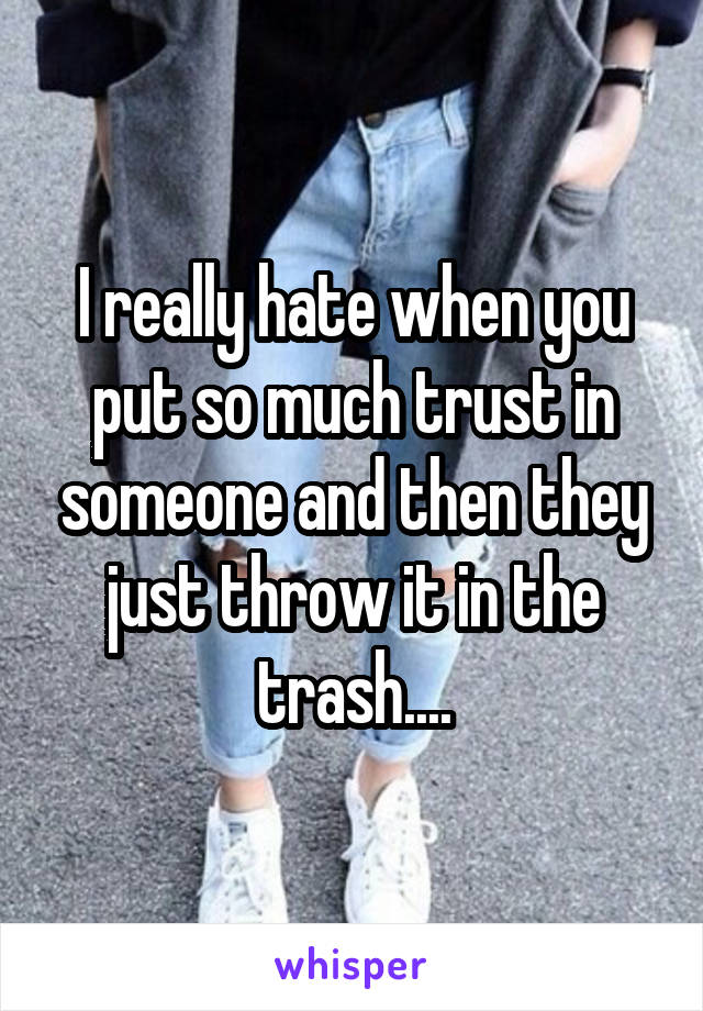 I really hate when you put so much trust in someone and then they just throw it in the trash....