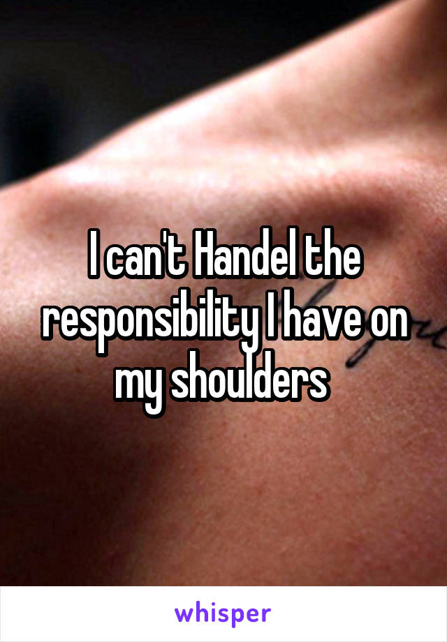 I can't Handel the responsibility I have on my shoulders 