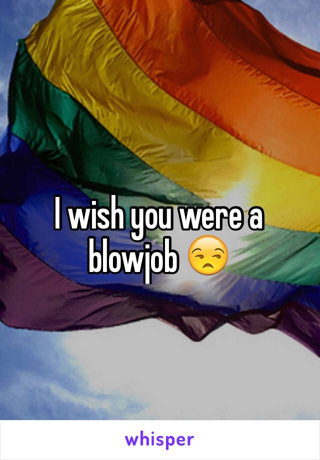 I wish you were a blowjob 😒