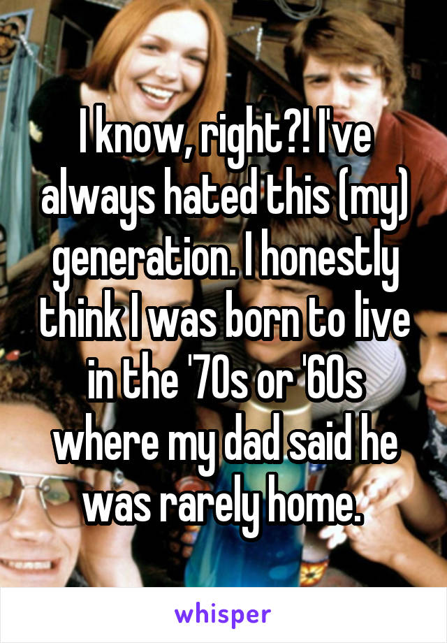 I know, right?! I've always hated this (my) generation. I honestly think I was born to live in the '70s or '60s where my dad said he was rarely home. 
