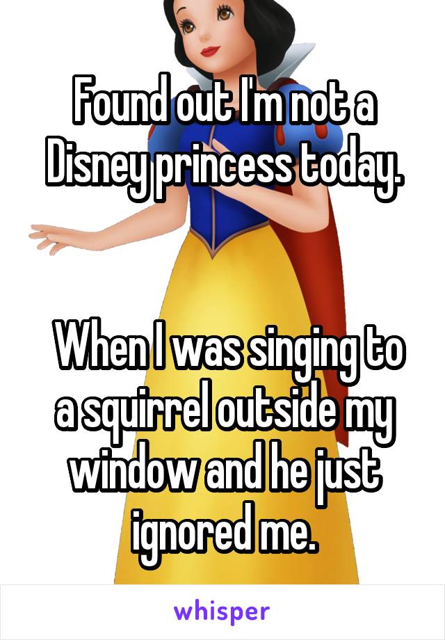 Found out I'm not a Disney princess today.


 When I was singing to a squirrel outside my window and he just ignored me.