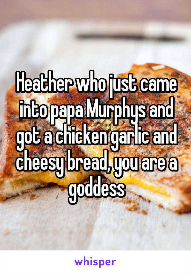 Heather who just came into papa Murphys and got a chicken garlic and cheesy bread, you are a goddess