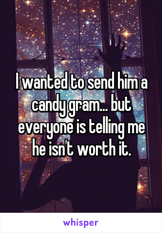 I wanted to send him a candy gram... but everyone is telling me he isn't worth it.