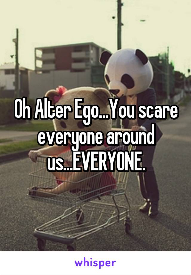 Oh Alter Ego...You scare everyone around us...EVERYONE.