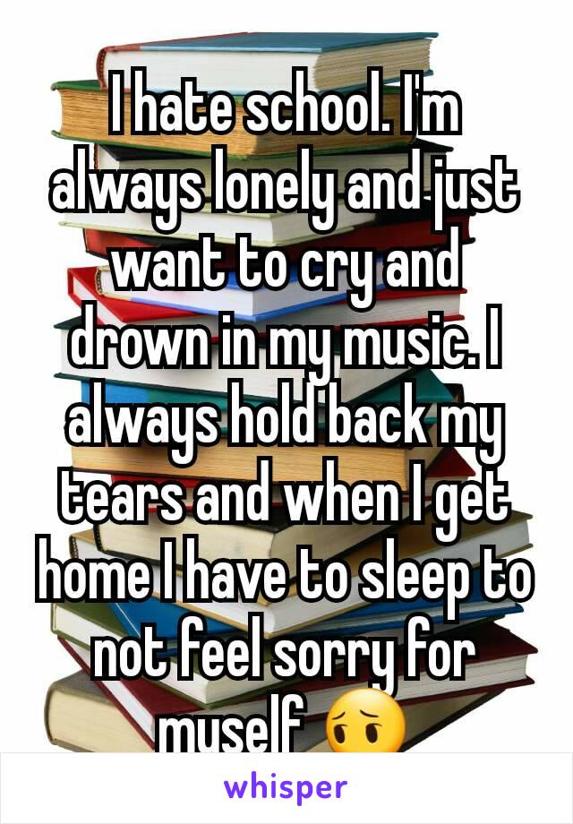 I hate school. I'm always lonely and just want to cry and drown in my music. I always hold back my tears and when I get home I have to sleep to not feel sorry for myself 😔