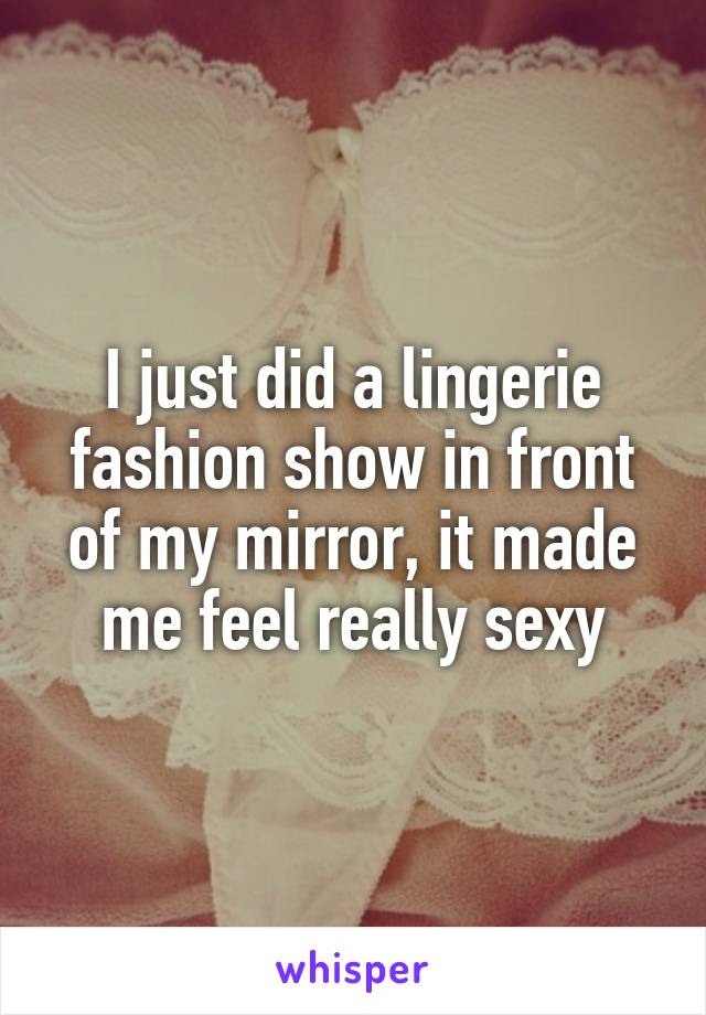 I just did a lingerie fashion show in front of my mirror, it made me feel really sexy