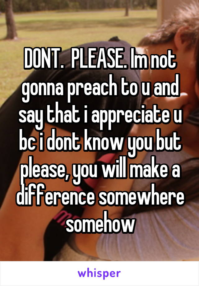 DONT.  PLEASE. Im not gonna preach to u and say that i appreciate u bc i dont know you but please, you will make a difference somewhere somehow