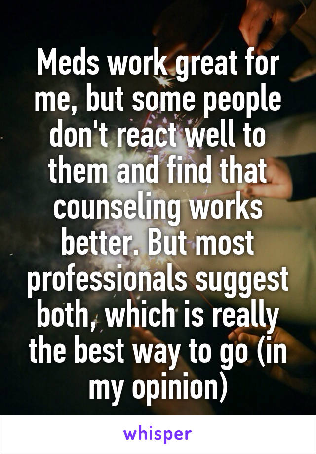 Meds work great for me, but some people don't react well to them and find that counseling works better. But most professionals suggest both, which is really the best way to go (in my opinion)