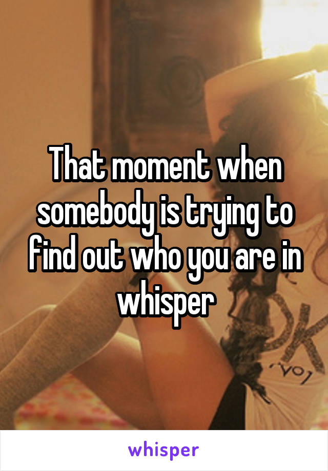 That moment when somebody is trying to find out who you are in whisper