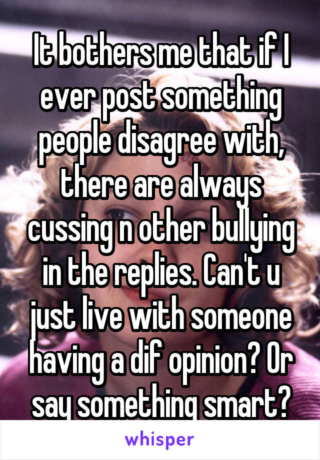 It bothers me that if I ever post something people disagree with, there are always cussing n other bullying in the replies. Can't u just live with someone having a dif opinion? Or say something smart?