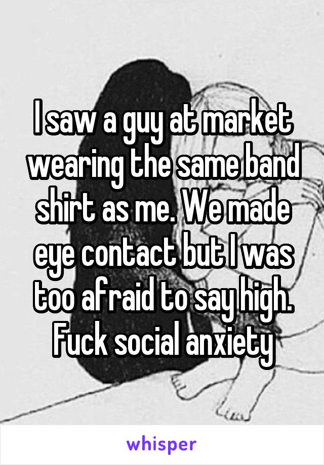 I saw a guy at market wearing the same band shirt as me. We made eye contact but I was too afraid to say high. Fuck social anxiety