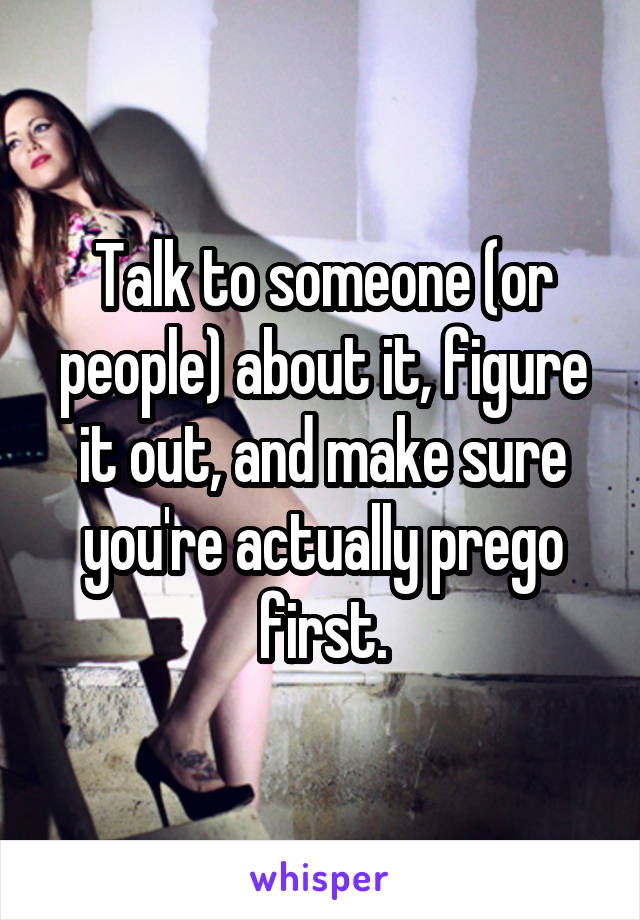 Talk to someone (or people) about it, figure it out, and make sure you're actually prego first.