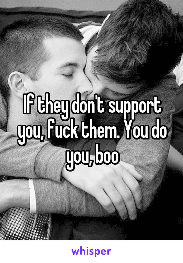 If they don't support you, fuck them. You do you, boo