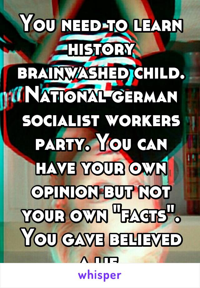 You need to learn history brainwashed child. National german socialist workers party. You can have your own opinion but not your own "facts". You gave believed a lie 