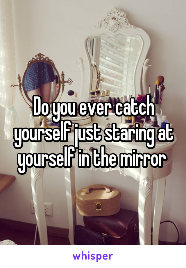 Do you ever catch yourself just staring at yourself in the mirror 