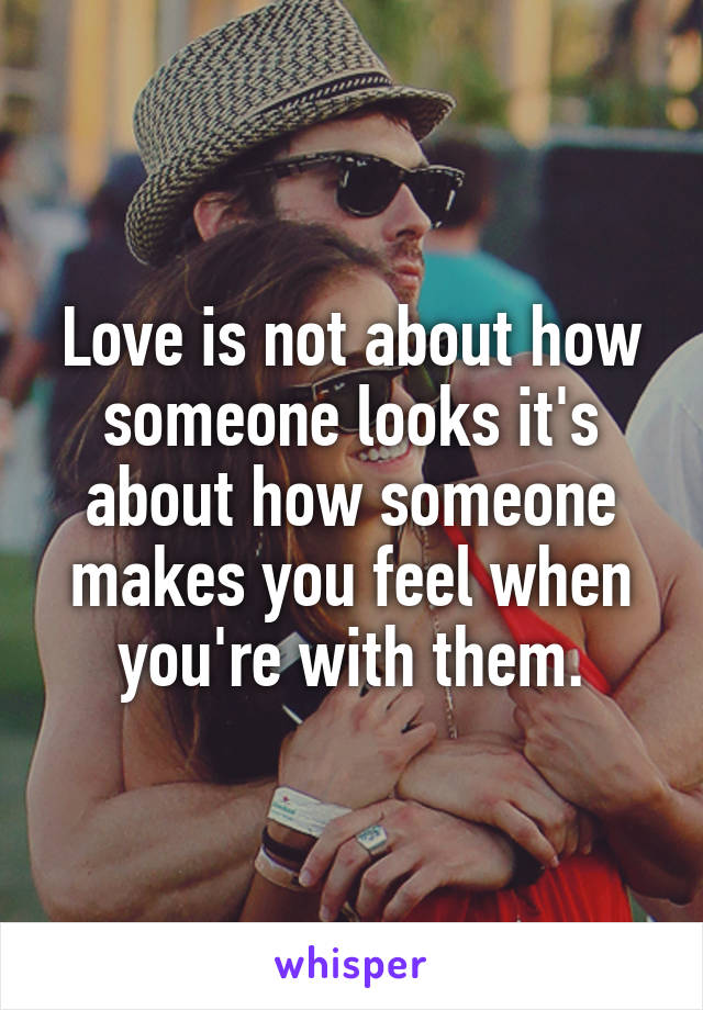 Love is not about how someone looks it's about how someone makes you feel when you're with them.