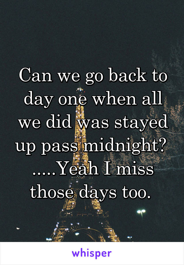 Can we go back to day one when all we did was stayed up pass midnight? 
.....Yeah I miss those days too. 