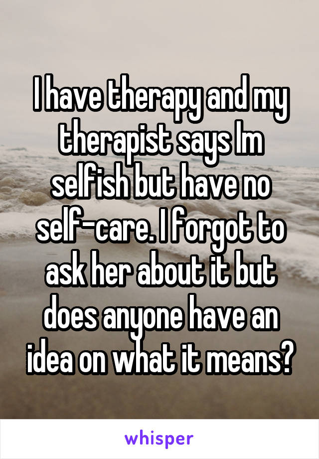 I have therapy and my therapist says Im selfish but have no self-care. I forgot to ask her about it but does anyone have an idea on what it means?