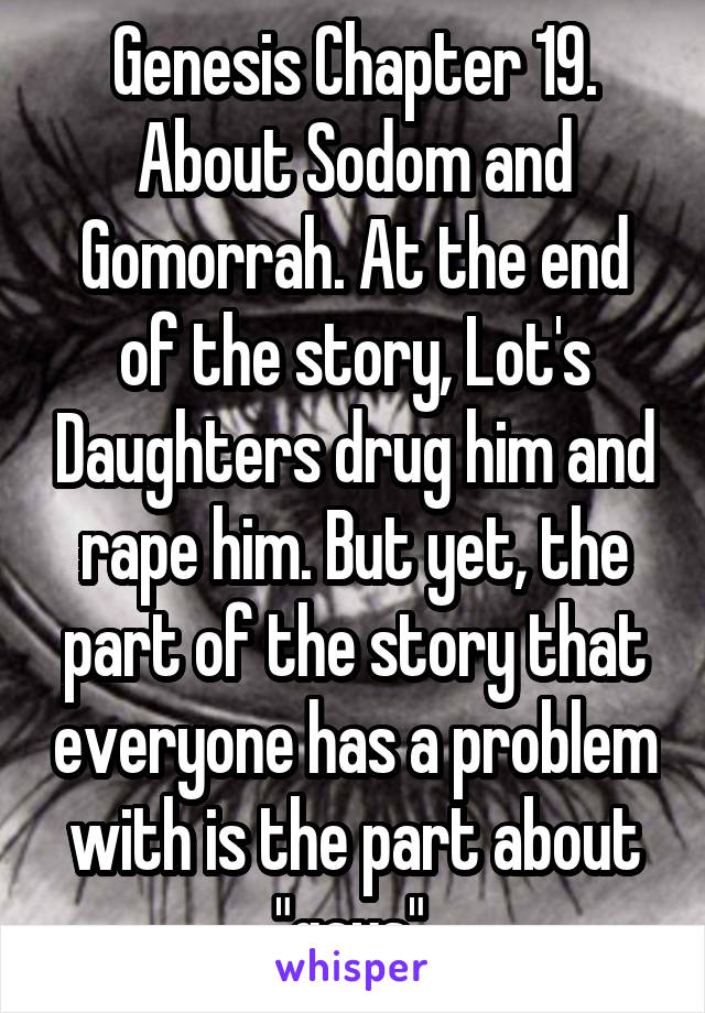 Genesis Chapter 19. About Sodom and Gomorrah. At the end of the story, Lot's Daughters drug him and rape him. But yet, the part of the story that everyone has a problem with is the part about "gays".