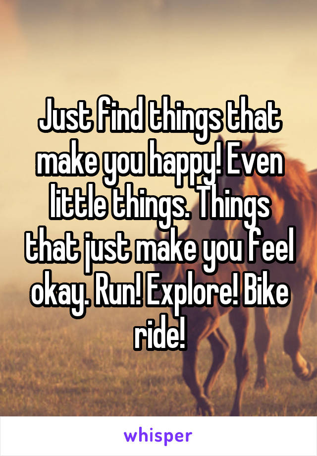 Just find things that make you happy! Even little things. Things that just make you feel okay. Run! Explore! Bike ride!