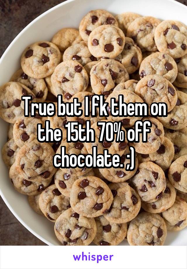 True but I fk them on the 15th 70% off chocolate. ;)