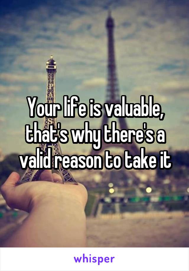 Your life is valuable, that's why there's a valid reason to take it