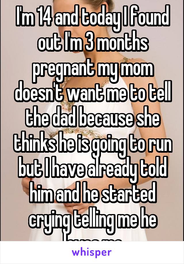 I'm 14 and today I found out I'm 3 months pregnant my mom doesn't want me to tell the dad because she thinks he is going to run but I have already told him and he started crying telling me he loves me