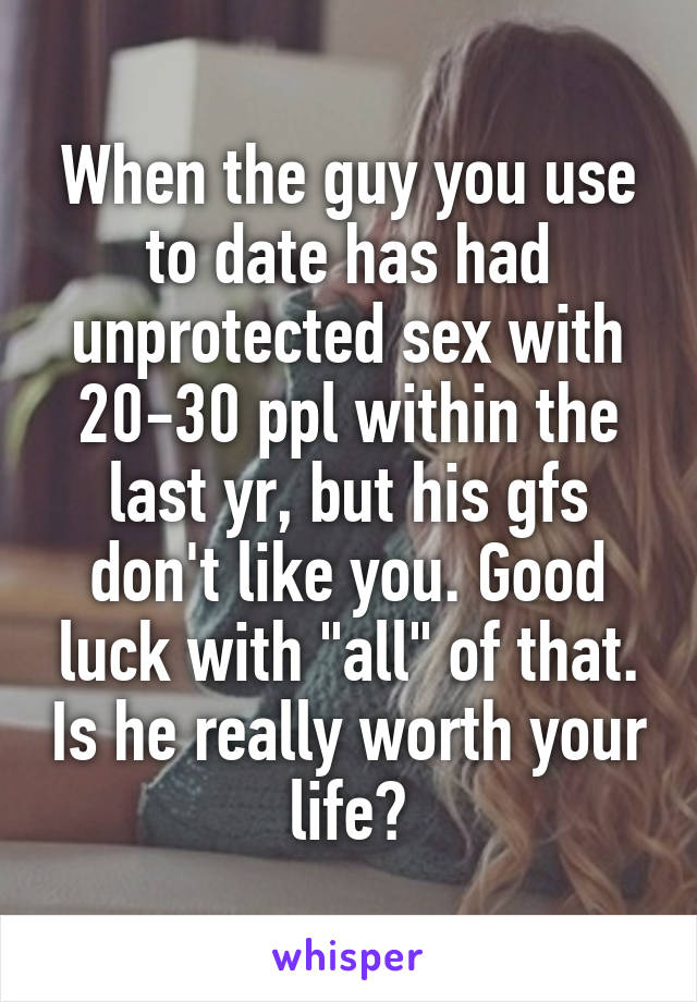 When the guy you use to date has had unprotected sex with 20-30 ppl within the last yr, but his gfs don't like you. Good luck with "all" of that. Is he really worth your life?