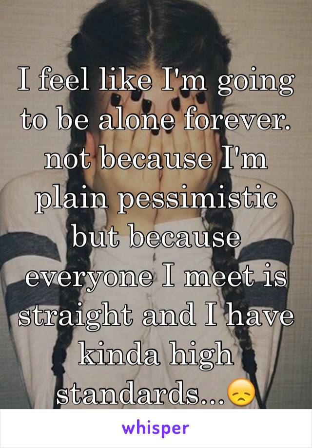 I feel like I'm going to be alone forever. not because I'm plain pessimistic but because everyone I meet is straight and I have kinda high standards...😞