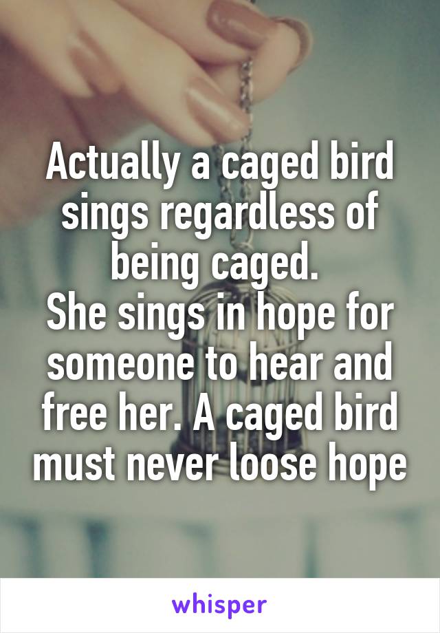 Actually a caged bird sings regardless of being caged. 
She sings in hope for someone to hear and free her. A caged bird must never loose hope
