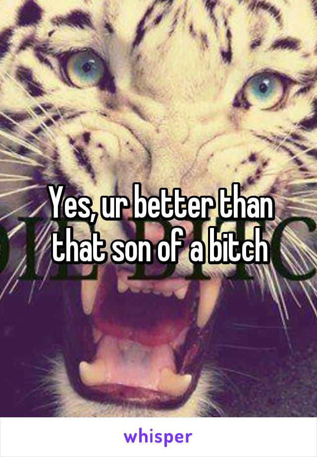 Yes, ur better than that son of a bitch