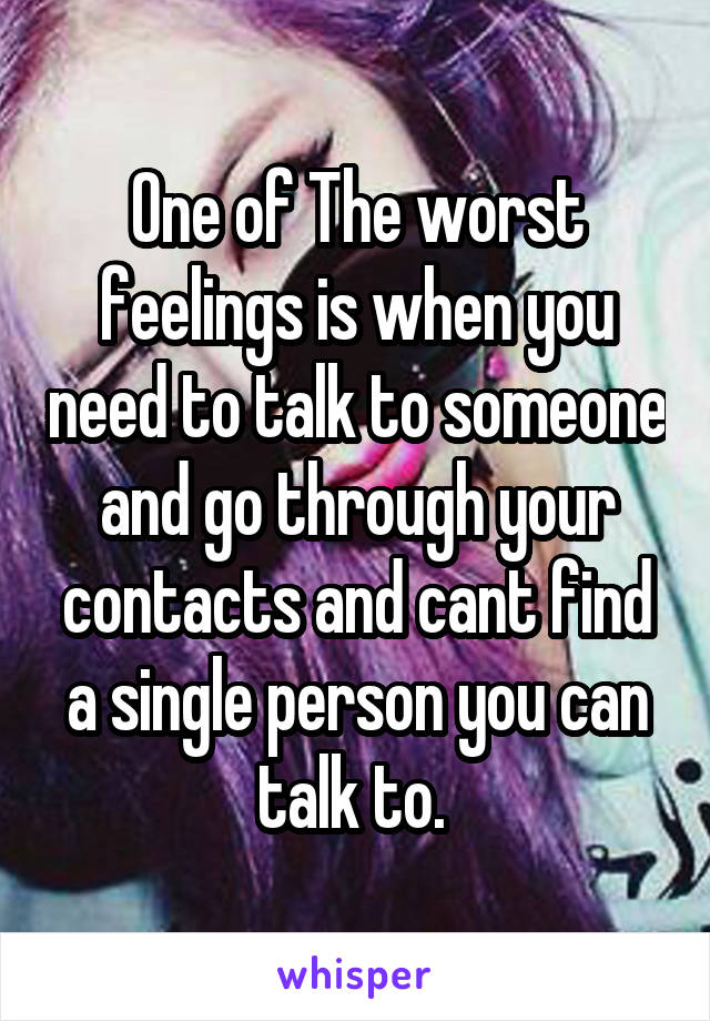 One of The worst feelings is when you need to talk to someone and go through your contacts and cant find a single person you can talk to. 