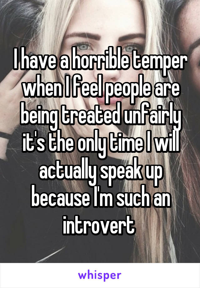 I have a horrible temper when I feel people are being treated unfairly it's the only time I will actually speak up because I'm such an introvert 