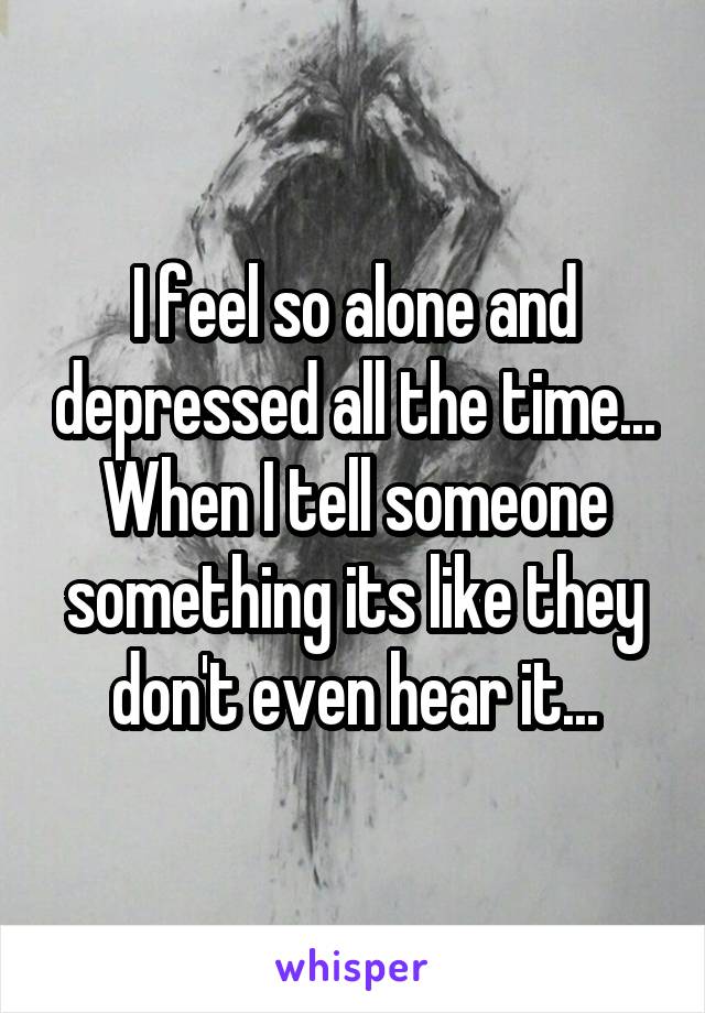 I feel so alone and depressed all the time... When I tell someone something its like they don't even hear it...