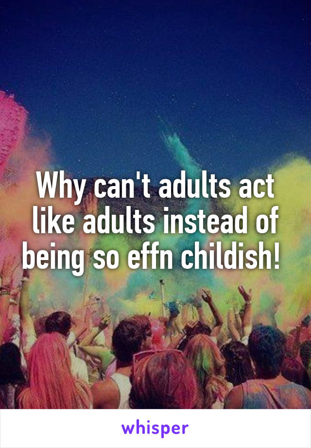 Why can't adults act like adults instead of being so effn childish! 